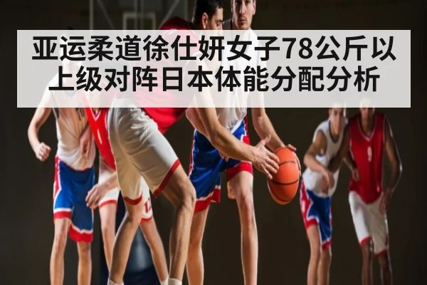 亚运柔道徐仕妍女子78公斤以上级对阵日本体能分配分析