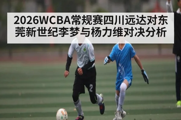2026WCBA常规赛四川远达对东莞新世纪李梦与杨力维对决分析