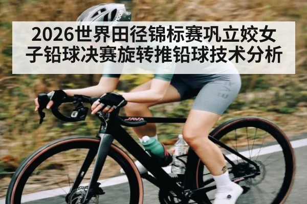 2026世界田径锦标赛巩立姣女子铅球决赛旋转推铅球技术分析