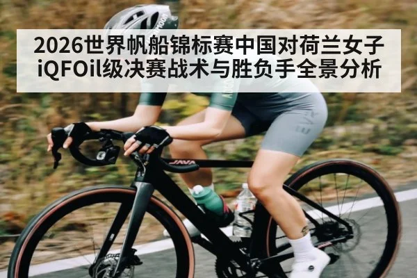 2026世界帆船锦标赛中国对荷兰女子iQFOil级决赛战术与胜负手全景分析